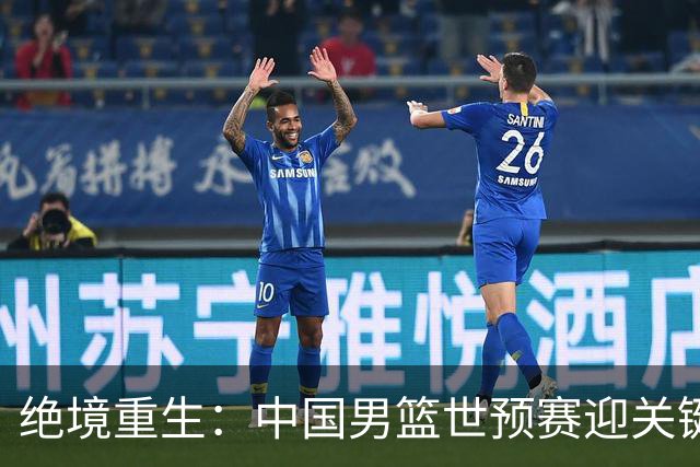 绝境重生：中国男篮世预赛迎关键第二阶段 拼搏定能破局